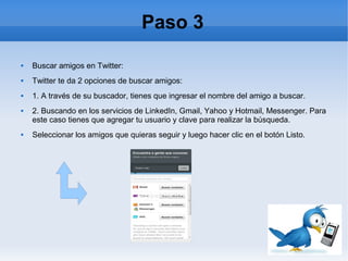 Paso 3
   Buscar amigos en Twitter:
   Twitter te da 2 opciones de buscar amigos:
   1. A través de su buscador, tienes que ingresar el nombre del amigo a buscar.
   2. Buscando en los servicios de LinkedIn, Gmail, Yahoo y Hotmail, Messenger. Para
    este caso tienes que agregar tu usuario y clave para realizar la búsqueda.
   Seleccionar los amigos que quieras seguir y luego hacer clic en el botón Listo.
 