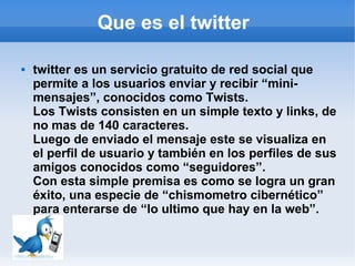 Que es el twitter

   twitter es un servicio gratuito de red social que
    permite a los usuarios enviar y recibir “mini-
    mensajes”, conocidos como Twists.
    Los Twists consisten en un simple texto y links, de
    no mas de 140 caracteres.
    Luego de enviado el mensaje este se visualiza en
    el perfil de usuario y también en los perfiles de sus
    amigos conocidos como “seguidores”.
    Con esta simple premisa es como se logra un gran
    éxito, una especie de “chismometro cibernético”
    para enterarse de “lo ultimo que hay en la web”.
 