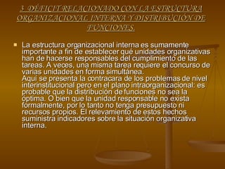 3  DÉFICIT RELACIONADO CON LA ESTRUCTURA ORGANIZACIONAL INTERNA Y DISTRIBUCIÓN DE FUNCIONES. La estructura organizacional interna es sumamente importante a fin de establecer qué unidades organizativas han de hacerse responsables del cumplimiento de las tareas. A veces, una misma tarea requiere el concurso de varias unidades en forma simultánea. Aquí se presenta la contracara de los problemas de nivel interinstitucional pero en el plano intraorganizacional: es probable que la distribución de funciones no sea la óptima. O bien que la unidad responsable no exista formalmente, por lo tanto no tenga presupuesto ni recursos propios. El relevamiento de estos hechos suministra indicadores sobre la situación organizativa interna. 