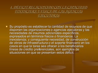 4  DÉFICIT RELACIONADO CON LA CAPACIDAD FINANCIERA Y FÍSICA DE LAS AGENCIAS EJECUTORAS Su propósito es establecer la cantidad de recursos de que disponen las organizaciones o agencias ejecutoras y las necesidades de insumos adicionales específicos, expresados en términos físicos o financieros. La inexistencia, y consiguiente necesidad, de construcción de obras de infraestructura o el soporte financiero en los casos en que la tarea sea ofrecer a los beneficiarios líneas de crédito preferenciales, son ejemplos de situaciones en que se presentan estos déficit. 