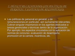 5  DÉFICIT RELACIONADOS CON POLÍTICAS DE PERSONAL Y SISTEMAS DE RECOMPENSAS. Las políticas de personal en general, y de remuneraciones en particular, son sumamente relevantes. Cobran singular importancia en los agentes dedicados a tareas gerenciales o técnicas dentro de la organización. Por ejemplo, los aspectos vinculados con la aplicación de normas de concurso, evaluación de desempeño, promoción en la carrera, incentivos, etc. 
