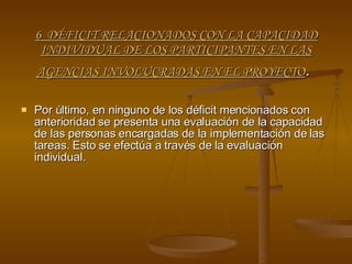 6  DÉFICIT RELACIONADOS CON LA CAPACIDAD INDIVIDUAL DE LOS PARTICIPANTES EN LAS AGENCIAS INVOLUCRADAS EN EL PROYECTO .  Por último, en ninguno de los déficit mencionados con anterioridad se presenta una evaluación de la capacidad de las personas encargadas de la implementación de las tareas. Esto se efectúa a través de la evaluación individual. 