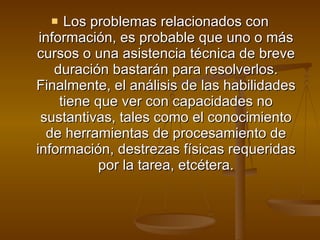 Los problemas relacionados con información, es probable que uno o más cursos o una asistencia técnica de breve duración bastarán para resolverlos. Finalmente, el análisis de las habilidades tiene que ver con capacidades no sustantivas, tales como el conocimiento de herramientas de procesamiento de información, destrezas físicas requeridas por la tarea, etcétera. 