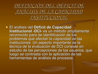 DEFINICIÓN DEL DÉFICIT DE ANÁLISIS DE LA CAPACIDAD INSTITUCIONAL El análisis del  Déficit de Capacidad Institucional -DCI-  es un método ampliamente reconocido para de identificación de los problemas que afectan la capacidad de las instituciones. Un aspecto importante de la técnica de la evaluación de DCI consiste en estudio de las percepciones de los usuarios, que luego se contrasta con la aplicación de las herramientas de análisis de procesos. 