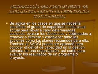 METODOLOGÍA DEL SADCI (SISTEMA  DE ANÁLISIS DEL DÉFICIT DE CAPACITACIÓN INSTITUCIONAL) Se aplica en los casos en que se necesita identificar el grado de capacidad institucional actual para llevar a cabo determinadas acciones; evaluar los obstáculos y debilidades a remover o eliminar y establecer tanto las acciones como los planes requeridos para ello. También el SADCI puede ser aplicado para conocer el déficit de capacidad en la gestión rutinaria de una organización, así como para evaluar los resultados de un programa o proyecto. 