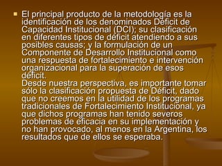 El principal producto de la metodología es la identificación de los denominados Déficit de Capacidad Institucional (DCI); su clasificación en diferentes tipos de déficit atendiendo a sus posibles causas; y la formulación de un Componente de Desarrollo Institucional como una respuesta de fortalecimiento e intervención organizacional para la superación de esos déficit. Desde nuestra perspectiva, es importante tomar sólo la clasificación propuesta de Déficit, dado que no creemos en la utilidad de los programas tradicionales de Fortalecimiento Institucional, ya que dichos programas han tenido severos problemas de eficacia en su implementación y no han provocado, al menos en la Argentina, los resultados que de ellos se esperaba. 
