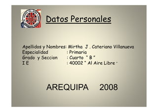 Datos Personales


Apellidos y Nombres: Mirtha J . Cateriano Villanueva
Especialidad        : Primaria
Grado y Seccion     : Cuarto “ B ”
IE                  : 40002 “ Al Aire Libre ”




           AREQUIPA                2008
 