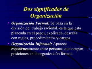 Dos significados de Organización Organización Formal:  Se basa en la división del trabajo racional, es la que esta planeada en el papel, explicada, descrita con reglas, procedimientos y cargos. Organización Informal:  Aparece espontáneamente entre personas que ocupan posiciones en la organización formal. 