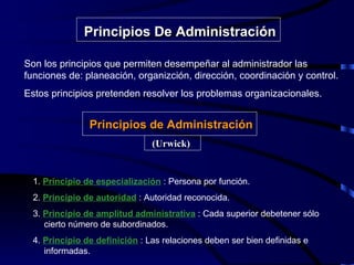 Son los principios que permiten desempeñar al administrador las funciones de: planeación, organizción, dirección, coordinación y control.  Estos principios pretenden resolver los problemas organizacionales. Principios De Administración Principios de Administración (Urwick) 1.  Principio de especialización  : Persona por función. 2.  Principio de autoridad  : Autoridad reconocida. 3.  Principio de amplitud administrativa  : Cada superior debetener sólo  cierto número de subordinados.  4.  Principio de definición  : Las relaciones deben ser bien definidas e  informadas. 