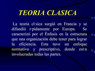 TEORIA CLASICA La teoría clásica surgió en Francia y se difundió rápidamente por Europa.  Se caracterizó por el énfasis en la estructura que una organización debe tener para lograr la eficiencia. Esta tuvo un enfoque normativo y prescriptivo, donde están involucradas todas las partes. 