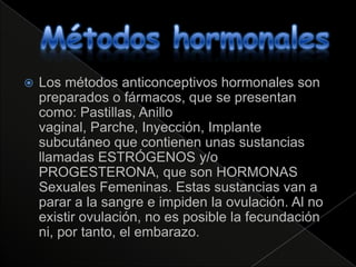    Los métodos anticonceptivos hormonales son
    preparados o fármacos, que se presentan
    como: Pastillas, Anillo
    vaginal, Parche, Inyección, Implante
    subcutáneo que contienen unas sustancias
    llamadas ESTRÓGENOS y/o
    PROGESTERONA, que son HORMONAS
    Sexuales Femeninas. Estas sustancias van a
    parar a la sangre e impiden la ovulación. Al no
    existir ovulación, no es posible la fecundación
    ni, por tanto, el embarazo.
 