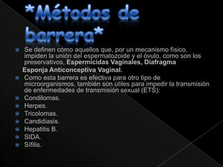    Se definen como aquellos que, por un mecanismo físico,
    impiden la unión del espermatozoide y el óvulo, como son los
    preservativos, Espermicidas Vaginales, Diafragma
    Esponja Anticonceptiva Vaginal.
   Como esta barrera es efectiva para otro tipo de
    microorganismos, también son útiles para impedir la transmisión
    de enfermedades de transmisión sexual (ETS):
   Condilomas.
   Herpes.
   Tricolomas.
   Candidiasis.
   Hepatitis B.
   SIDA.
   Sífilis.
 