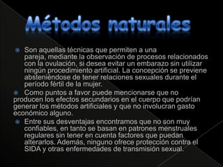   Son aquellas técnicas que permiten a una
   pareja, mediante la observación de procesos relacionados
   con la ovulación, si desea evitar un embarazo sin utilizar
   ningún procedimiento artificial. La concepción se previene
   absteniéndose de tener relaciones sexuales durante el
   período fértil de la mujer.
 Como puntos a favor puede mencionarse que no
producen los efectos secundarios en el cuerpo que podrían
generar los métodos artificiales y que no involucran gasto
económico alguno.
 Entre sus desventajas encontramos que no son muy
   confiables, en tanto se basan en patrones menstruales
   regulares sin tener en cuenta factores que puedan
   alterarlos. Además, ninguno ofrece protección contra el
   SIDA y otras enfermedades de transmisión sexual.
 