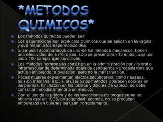    Los métodos químicos pueden ser:
   Los espermicidas son productos químicos que se aplican en la vagina
    y que matan a los espermatozoides.
   Si se usan acompañados de uno de los métodos mecánicos, tienen
    una efectividad del 87%, o sea, sólo se presentarán 13 embarazos por
    cada 100 parejas que los utilicen.
   Los métodos hormonales consisten en la administración por vía oral o
    intramuscular de determinada dosis de estrógenos y progesterona que
    actúan inhibiendo la ovulación, pero no la menstruación.
   Pocas mujeres experimentan efectos secundarios, como náuseas,
    tensión mamaria, etc.; si al usar estos métodos aparecen dolores en
    las piernas, hinchazón en los tobillos y dolores de cabeza, se debe
    consultar inmediatamente a un médico.
   Con el uso de la píldora y de las inyecciones de progesterona se
    obtiene casi un 100% de seguridad; además, no se producen
    embarazos en quienes las usan correctamente.
 
