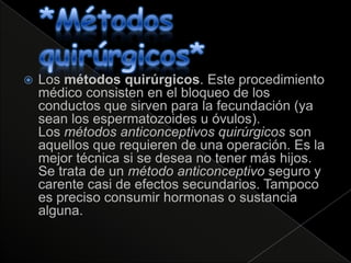    Los métodos quirúrgicos. Este procedimiento
    médico consisten en el bloqueo de los
    conductos que sirven para la fecundación (ya
    sean los espermatozoides u óvulos).
    Los métodos anticonceptivos quirúrgicos son
    aquellos que requieren de una operación. Es la
    mejor técnica si se desea no tener más hijos.
    Se trata de un método anticonceptivo seguro y
    carente casi de efectos secundarios. Tampoco
    es preciso consumir hormonas o sustancia
    alguna.
 