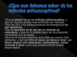 •Que el aborto no es un método anticonceptivo, y
que en muchos países está prohibido ser inducido.
•Que los DIU y los anticonceptivos de emergencia no
son abortivos.
•Que la decisión en el uso de un método es
voluntaria, y que en lo posible debe ser una decisión
compartida con la pareja.
•Que en el mundo sabemos que cada vez somos mas
personas, y que un niño al nacer, se merece tener un
futuro seguro con educación, alimentación, salud,
vivienda y amor, para que posteriormente pueda
desarrollarse.
 