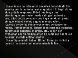 •Que el inicio de relaciones sexuales depende de los
valores que la persona haya adquirido a lo largo de su
vida, y de la responsabilidad que tenga que
afrontar que una mujer puede salir gestando otra
vez, a las pocas semanas que haya tenido un parto,
sin que le haya venido alguna menstruación.
•Que las personas con antecedentes de cáncer de
mama, tromboembolia, enfermedad cardiaca, epilepsia,
enfermedad hepática, migraña, etc., deben ser
evaluadas por su médico antes de decidirse por el uso
de algún método anticonceptivo.
•Que antiguamente habían DIU en forma de espiral y
dejaron de usarse por su alta tasa de fallas.
 
