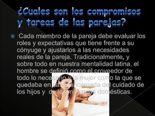    Cada miembro de la pareja debe evaluar los
    roles y expectativas que tiene frente a su
    cónyuge y ajustarlos a las necesidades
    reales de la pareja. Tradicionalmente, y
    sobre todo en nuestra mentalidad latina, el
    hombre se definió como el proveedor de
    todo lo necesario y la mujer como la que se
    quedaba en casa, encargada del cuidado de
    los hijos y de las mil tareas domésticas.
 