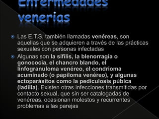    Las E.T.S. también llamadas venéreas, son
    aquellas que se adquieren a través de las prácticas
    sexuales con personas infectadas
   Algunas son la sífilis, la blenorragia o
    gonococia, el chancro blando, el
    linfogranuloma venéreo, el condrioma
    acuminado (o papiloma venéreo), y algunas
    ectoparásitos como la pediculosis púbica
    (ladilla). Existen otras infecciones transmitidas por
    contacto sexual, que sin ser catalogadas de
    venéreas, ocasionan molestos y recurrentes
    problemas a las parejas
 