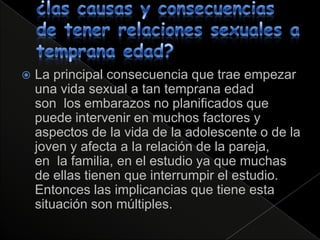    La principal consecuencia que trae empezar
    una vida sexual a tan temprana edad
    son los embarazos no planificados que
    puede intervenir en muchos factores y
    aspectos de la vida de la adolescente o de la
    joven y afecta a la relación de la pareja,
    en la familia, en el estudio ya que muchas
    de ellas tienen que interrumpir el estudio.
    Entonces las implicancias que tiene esta
    situación son múltiples.
 
