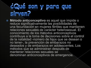    Método anticonceptivo es aquel que impide o
    reduce significativamente las posibilidades de
    una fecundación en mujeres fértiles que mantienen
    relaciones sexuales de carácter heterosexual. El
    conocimiento de los métodos anticonceptivos
    contribuye a la toma de decisiones sobre el control
    de la natalidad -número de hijos que se desean o
    no tener-, la prevención de embarazos no
    deseados y de embarazos en adolescentes. Los
    métodos que se administran después de
    mantener relaciones sexuales se
    denominan anticonceptivos de emergencia.
 