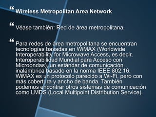  Wireless Metropolitan Area Network
 Véase también: Red de área metropolitana.
 Para redes de área metropolitana se encuentran
  tecnologías basadas en WiMAX (Worldwide
  Interoperability for Microwave Access, es decir,
  Interoperabilidad Mundial para Acceso con
  Microondas), un estándar de comunicación
  inalámbrica basado en la norma IEEE 802.16.
  WiMAX es un protocolo parecido a Wi-Fi, pero con
  más cobertura y ancho de banda. También
  podemos encontrar otros sistemas de comunicación
  como LMDS (Local Multipoint Distribution Service).
 