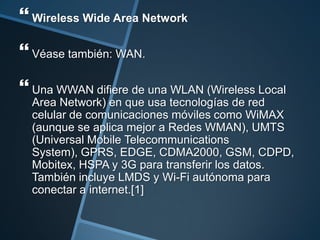  Wireless Wide Area Network
 Véase también: WAN.
 Una WWAN difiere de una WLAN (Wireless Local
  Area Network) en que usa tecnologías de red
  celular de comunicaciones móviles como WiMAX
  (aunque se aplica mejor a Redes WMAN), UMTS
  (Universal Mobile Telecommunications
  System), GPRS, EDGE, CDMA2000, GSM, CDPD,
  Mobitex, HSPA y 3G para transferir los datos.
  También incluye LMDS y Wi-Fi autónoma para
  conectar a internet.[1]
 