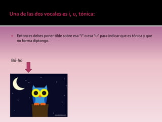    Entonces debes poner tilde sobre esa “i” o esa “u” para indicar que es tónica y que
    no forma diptongo.



Bú-ho
 