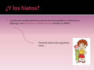    Cuando dos vocales aparecen juntas en la misma palabra y no forman un
    diptongo, sino pertenecen a sílabas distintas forman un HIATO




                                Tenemos hiato en los siguientes
                                casos…
 