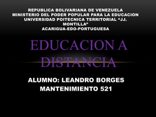 EDUCACION A
DISTANCIA
REPUBLICA BOLIVARIANA DE VENEZUELA
MINISTERIO DEL PODER POPULAR PARA LA EDUCACION
UNIVERSIDAD POITECNICA TERRITORIAL “JJ.
MONTILLA”
ACARIGUA-EDO-PORTUGUESA
ALUMNO: LEANDRO BORGES
MANTENIMIENTO 521
 