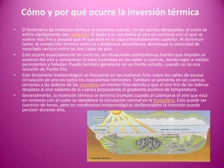 Cómo y por qué ocurre la inversión térmica
• El fenómeno de inversión térmica se presenta cuando, en las noches despejadas, el suelo se
enfría rápidamente por radiación. El suelo a su vez enfría el aire en contacto con él que se
vuelve más frío y pesado que el que está en la capa inmediatamente superior. Al disminuir
tanto, la convección térmica como la subsidencia atmosférica, disminuye la velocidad de
mezclado vertical entre las dos capas de aire.
• Esto ocurre especialmente en invierno, en situaciones anticiclónicas fuertes que impiden el
ascenso del aire y concentran la poca humedad en los valles y cuencas, dando lugar a nieblas
persistentes y heladas. Puede también generarse en un frente ocluido, cuando se da una
oclusión de frente frío.
• Este fenómeno meteorológico es frecuente en las mañanas frías sobre los valles de escasa
circulación de aire en todos los ecosistemas terrestres. También se presenta en las cuencas
cercanas a las laderas de las montañas en noches frías debido a que el aire frío de las laderas
desplaza al aire caliente de la cuenca provocando el gradiente positivo de temperatura.
• Generalmente, la inversión térmica se termina (rompe) cuando al calentarse el aire que está
en contacto con el suelo se restablece la circulación normal en la troposfera. Esto puede ser
cuestión de horas, pero en condiciones meteorológicas desfavorables la inversión puede
persistir durante días.
 