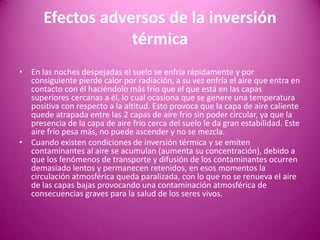 Efectos adversos de la inversión
térmica
• En las noches despejadas el suelo se enfría rápidamente y por
consiguiente pierde calor por radiación, a su vez enfría el aire que entra en
contacto con él haciéndolo más frío que el que está en las capas
superiores cercanas a él, lo cual ocasiona que se genere una temperatura
positiva con respecto a la altitud. Esto provoca que la capa de aire caliente
quede atrapada entre las 2 capas de aire frío sin poder circular, ya que la
presencia de la capa de aire frío cerca del suelo le da gran estabilidad. Este
aire frío pesa más, no puede ascender y no se mezcla.
• Cuando existen condiciones de inversión térmica y se emiten
contaminantes al aire se acumulan (aumenta su concentración), debido a
que los fenómenos de transporte y difusión de los contaminantes ocurren
demasiado lentos y permanecen retenidos, en esos momentos la
circulación atmosférica queda paralizada, con lo que no se renueva el aire
de las capas bajas provocando una contaminación atmosférica de
consecuencias graves para la salud de los seres vivos.
 