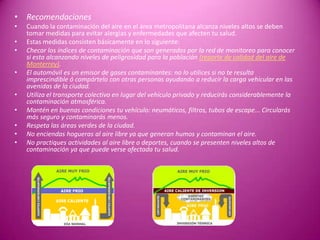 • Recomendaciones
• Cuando la contaminación del aire en el área metropolitana alcanza niveles altos se deben
tomar medidas para evitar alergias y enfermedades que afecten tu salud.
• Estas medidas consisten básicamente en lo siguiente:
• Checar los índices de contaminación que son generados por la red de monitoreo para conocer
si esta alcanzando niveles de peligrosidad para la población (reporte de calidad del aire de
Monterrey).
• El automóvil es un emisor de gases contaminantes: no lo utilices si no te resulta
imprescindible ó compártelo con otras personas ayudando a reducir la carga vehicular en las
avenidas de la ciudad.
• Utiliza el transporte colectivo en lugar del vehículo privado y reducirás considerablemente la
contaminación atmosférica.
• Mantén en buenas condiciones tu vehículo: neumáticos, filtros, tubos de escape... Circularás
más seguro y contaminarás menos.
• Respeta las áreas verdes de la ciudad.
• No enciendas hogueras al aire libre ya que generan humos y contaminan el aire.
• No practiques actividades al aire libre o deportes, cuando se presenten niveles altos de
contaminación ya que puede verse afectada tu salud.
 