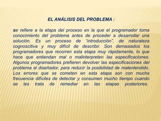 EL ANÁLISIS DEL PROBLEMA :
se refiere a la etapa del proceso en la que el programador toma
conocimiento del problema antes de proceder a desarrollar una
solución. Es un proceso de “introducción”, de naturaleza
cognoscitiva y muy difícil de describir. Son demasiados los
programadores que recorren esta etapa muy rápidamente, lo que
hace que entiendan mal o malinterpreten las especificaciones.
Algunos programadores prefieren devolver las especificaciones del
problema al diseñador, para reducir la posibilidad de malentendido.
Los errores que se cometen en esta etapa son con mucha
frecuencia difíciles de detectar y consumen mucho tiempo cuando
se les trata de remediar en las etapas posteriores.
 