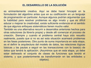EL DESARROLLO DE LA SOLUCIÓN
es eminentemente creativa. Aquí se debe hacer hincapié en la
formulación del algoritmo antes que en su codificación en un lenguaje
de programación en particular. Aunque algunos podrían argumentar que
la habilidad para resolver problemas es algo innato y que es difícil
educar o mejorar la creatividad, existe suficiente evidencia en el sentido
de que algunos enfoques sistemáticos tienen mucho valor.
También es una alternativa recurrir a desarrollos anteriores hechos para
otras soluciones (la librería propia) y desde allí comenzar el proceso de
creación. Siempre y cuando el problema central haya sido resuelto
realmente, puesto que si no es así esta situación acarreará problemas
en las fases posteriores. Otro punto de suma importancia en esta etapa,
es el definir la arquitectura del modelo de datos, las relaciones lógicas
básicas y las pautas a seguir en las transacciones con la base(s) de
datos que tendrá la aplicación. (Asumimos que en esta etapa, ya debe
estar delineado el conjunto de clases de funciones que tendrá el
sistema, y que posteriormente se transformarán en las entidades u
objetos).
 