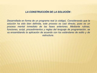 LA CONSTRUCCIÓN DE LA SOLUCIÓN :
Desarrollada en forma de un programa real (o código). Considerando que la
solución ha sido bien definida, este proceso es casi directo, pues es un
proceso mental inmediato de las fases anteriores. Mediante rutinas,
funciones, script, procedimientos y reglas del lenguaje de programación, se
va ensamblando la aplicación de acuerdo con los estándares de estilo y de
estructura.
 