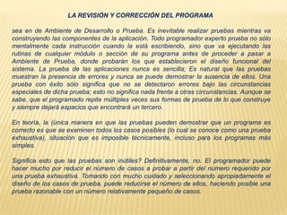 LA REVISIÓN Y CORRECCIÓN DEL PROGRAMA
sea en de Ambiente de Desarrollo o Prueba. Es inevitable realizar pruebas mientras va
construyendo las componentes de la aplicación. Todo programador experto prueba no sólo
mentalmente cada instrucción cuando la está escribiendo, sino que va ejecutando las
rutinas de cualquier módulo o sección de su programa antes de proceder a pasar a
Ambiente de Prueba, donde probarán los que establecieron el diseño funcional del
sistema. La prueba de las aplicaciones nunca es sencilla; Es natural que las pruebas
muestran la presencia de errores y nunca se puede demostrar la ausencia de ellos. Una
prueba con éxito sólo significa que no se detectaron errores bajo las circunstancias
especiales de dicha prueba; esto no significa nada frente a otras circunstancias. Aunque se
sabe, que el programado repite múltiples veces sus formas de prueba de lo que construye
y siempre dejará espacios que encontrará un tercero.
En teoría, la (única manera en que las pruebas pueden demostrar que un programa es
correcto es que se examinen todos los casos posibles (lo cual se conoce como una prueba
exhaustiva), situación que es imposible técnicamente, incluso para los programas más
simples.
Significa esto que las pruebas son inútiles? Definitivamente, no. El programador puede
hacer mucho por reducir el número de casos a probar a partir del número requerido por
una prueba exhaustiva. Tomando con mucho cuidado y seleccionando apropiadamente el
diseño de los casos de prueba, puede reducirse el número de ellos, haciendo posible una
prueba razonable con un número relativamente pequeño de casos.
 