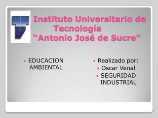 Instituto Universitario de
Tecnología
“Antonio José de Sucre”
 EDUCACION
AMBIENTAL
 Realizado por:
 Oscar Venal
 SEGURIDAD
INDUSTRIAL
 