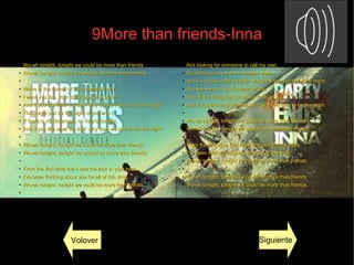 9More than friends-Inna
●
Wo-ah tonight, tonight we could be more than friendsWo-ah tonight, tonight we could be more than friends
●
Wo-ah tonight, tonight we should be more than friends.Wo-ah tonight, tonight we should be more than friends.
●
●
We're in the corner of the crowded roomWe're in the corner of the crowded room
●
I want you lips, your body, boy, how soon?I want you lips, your body, boy, how soon?
●
And if you like what we doin' why dont we give in for the night.And if you like what we doin' why dont we give in for the night.
●
This might just be the night of you and I,This might just be the night of you and I,
●
If there is no distancee, no hearts tonight,If there is no distancee, no hearts tonight,
●
And if you like what we doin' why dont we give in for the night.And if you like what we doin' why dont we give in for the night.
●
●
Wo-ah tonight, tonight we could be more than friendsWo-ah tonight, tonight we could be more than friends
●
Wo-ah tonight, tonight we should be more than friends.Wo-ah tonight, tonight we should be more than friends.
●
●
From the first time that I saw the look in your eyes,From the first time that I saw the look in your eyes,
●
I've been thinking about you for all of this time,I've been thinking about you for all of this time,
●
Wo-ah tonight, tonight we could be more than friends.Wo-ah tonight, tonight we could be more than friends.
●
●
Aint looking for someone to call my own,Aint looking for someone to call my own,
●
But with you boy we're in danger zone,But with you boy we're in danger zone,
●
And if you like what we doin' why dont we give in for the night.And if you like what we doin' why dont we give in for the night.
●
So here we are, I just dream of youSo here we are, I just dream of you
●
And all the thing that I'm about to do to you,And all the thing that I'm about to do to you,
●
And if you like what we doin' why dont we give in for the night.And if you like what we doin' why dont we give in for the night.
●
●
Wo-ah tonight, tonight we could be more than friendsWo-ah tonight, tonight we could be more than friends
●
Wo-ah tonight, tonight we should be more than friendsWo-ah tonight, tonight we should be more than friends
●
●
From the first time that I saw the look in your eyes,From the first time that I saw the look in your eyes,
●
I've been thinking about you for all of this time,I've been thinking about you for all of this time,
●
Wo-ah tonight, tonight we could be more than friends.Wo-ah tonight, tonight we could be more than friends.
●
●
Wo-ah tonight, tonight we could be more than friendsWo-ah tonight, tonight we could be more than friends
●
Wo-ah tonight, tonight we could be more than friends.Wo-ah tonight, tonight we could be more than friends.
Volover Siguiente
 