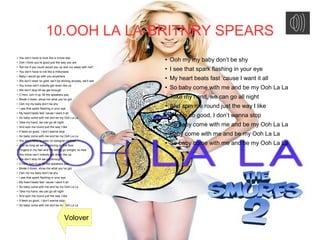 10.OOH LA LA-BRITNRY SPEARS
● You don’t have to look like a movie star
●
Ooh I think you’re good just the way you are
● Tell me if you could would you up and run away with me?
● You don’t have to roll like a millionaire
●
Baby I would go with you anywhere
●
We don’t need no gold, we’ll be shining anyway, we’ll see
● You know can’t nobody get down like us
●
We don’t stop till we get enough
●
C’mon, turn it up ’till the speakers pop
● Break it down, show me what you’ve got
●
Ooh my my baby don’t be shy
●
I see that spark flashing in your eye
●
My heart beats fast ’cause I want it all
● So baby come with me and be my Ooh La La
●
Take my hand, we can go all night
●
And spin me round just the way I like
● It feels so good, I don’t wanna stop
●
So baby come with me and be my Ooh La La
●
You don’t have to wear no designer clothes
● Just as long as we’re dancing on the floor
● Fingers in my hair and I’m letting go tonight, so free
●
You know can’t nobody get down like us
● We don’t stop till we get enough
●
C’mon, turn it up ’till the speakers pop
●
Break it down, show me what you’ve got
●
Ooh my my baby don’t be shy
● I see that spark flashing in your eye
●
My heart beats fast ’cause I want it all
●
So baby come with me and be my Ooh La La
● Take my hand, we can go all night
●
And spin me round just the way I like
●
It feels so good, I don’t wanna stop
●
So baby come with me and be my Ooh La La
●
Ooh my my baby don’t be shy
●
I see that spark flashing in your eye
● My heart beats fast ’cause I want it all
● So baby come with me and be my Ooh La La
●
Take my hand, we can go all night
● And spin me round just the way I like
●
It feels so good, I don’t wanna stop
● So baby come with me and be my Ooh La La
● Baby come with me and be my Ooh La La
●
So baby come with me and be my Ooh La La
Volover
 