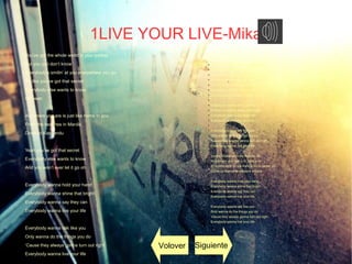 1LIVE YOUR LIVE-Mika
You’ve got the whole world in your pocket
But you just don’t know
Everybody’s smilin’ at you everywhere you go
It’s like you’ve got that secret
Everybody else wants to know
Oh yeah
Anywhere you are is just like home to you
From the beaches in Manila
Down to Katmandu
Yeah you’ve got that secret
Everybody else wants to know
And you won’t ever let it go oh
Everybody wanna hold your hand
Everybody wanna shine that bright
Everybody wanna say they can
Everybody wanna live your life
Everybody wanna talk like you
Only wanna do the things you do
‘Cause they always gonna turn out right
Everybody wanna live your life
●
We take a whole room full of strangers
●
And we make them friends
● We do it all around the world
●
Just so it never ends
●
It don’t matter where we’re coming from or going to
●
You’re the only one that ever turns a grey sky blue
● And everybody needs a friend like you
●
● Everybody wanna hold your hand
●
Everybody wanna shine that bright
●
Everybody wanna say they can
●
Everybody wanna live your life
●
●
Everybody wanna talk like you
●
Only wanna do the things you do
● ‘Cause they always gonna turn out right
●
Everybody wanna live your life
●
●
Somos ciudadanos del mundo, así
● Yo siempre a tu lado y tú junto a mi
●
El mundo está en tus manos, no lo sabes ya
● Como un diamante siempre brillara
●
●
Everybody wanna hold your hand
●
Everybody wanna shine that bright
● Everybody wanna say they can
●
Everybody wanna live your life
●
● Everybody wanna talk like you
●
Only wanna do the things you do
●
‘Cause they always gonna turn out right
●
Everybody wanna live your life
Volover Siguiente
 