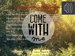 2.Come with me-Ricky Martin2.Come with me-Ricky Martin
●
I can tell that you’re sinnerI can tell that you’re sinner
●
From behind you’re in,From behind you’re in,
you’re I-I, yikesyou’re I-I, yikes
●
A beautiful deceiverA beautiful deceiver
●
But I can handle anything,But I can handle anything,
you tryyou try
●
Your finger’s on my triggerYour finger’s on my trigger
●
You play it like a winnerYou play it like a winner
●
●
You’re pulling me entireYou’re pulling me entire
● Let’s stop talking about itet’s stop talking about it
●
Just stop thinking about itJust stop thinking about it
●
Let’s get crazy about it… …Let’s get crazy about it… …
Volover Siguiente
 