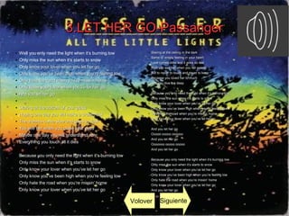 3.LET HER GO-Passanger3.LET HER GO-Passanger
● Well you only need the light when it’s burning low
● Only miss the sun when it’s starts to snow
● Only know your lover when you let her goknow your lover when you let her go
●
Only know you’ve been high when you’re feeling lowOnly know you’ve been high when you’re feeling low
●
Only hate the road when you’re missin’ homeOnly hate the road when you’re missin’ home
●
Only know your lover when you’ve let her goOnly know your lover when you’ve let her go
●
And you let her goAnd you let her go
●
●
Staring at the bottom of your glassStaring at the bottom of your glass
●
Hoping one day you will make a dream lastHoping one day you will make a dream last
●
The dreams come slow and goes so fastThe dreams come slow and goes so fast
●
You see her when you close your eyesYou see her when you close your eyes
●
Maybe one day you will understand whyMaybe one day you will understand why
●
Everything you touch all it diesEverything you touch all it dies
●
●
Because you only need the light when it’s burning lowBecause you only need the light when it’s burning low
●
Only miss the sun when it’s starts to snowOnly miss the sun when it’s starts to snow
●
Only know your lover when you’ve let her goOnly know your lover when you’ve let her go
●
Only know you’ve been high when you’re feeling lowOnly know you’ve been high when you’re feeling low
●
Only hate the road when you’re missin’ homeOnly hate the road when you’re missin’ home
●
Only know your lover when you’ve let her goOnly know your lover when you’ve let her go
●
Staring at the ceiling in the darkStaring at the ceiling in the dark
●
Same ol’ empty feeling in your heartSame ol’ empty feeling in your heart
●
Love comes slow and it goes so fastLove comes slow and it goes so fast
●
Well you see her when you fall asleepWell you see her when you fall asleep
●
But to never to touch and never to keepBut to never to touch and never to keep
●
Because you loved her to muchBecause you loved her to much
●
And you dive too deepAnd you dive too deep
●
●
Because you only need the light when it’s burning lowBecause you only need the light when it’s burning low
●
Only miss the sun when it’s starts to snowOnly miss the sun when it’s starts to snow
●
Only know your lover when you’ve let her goOnly know your lover when you’ve let her go
●
Only know you’ve been high when you’re feeling lowOnly know you’ve been high when you’re feeling low
●
Only hate the road when you’re missin’ homeOnly hate the road when you’re missin’ home
●
Only know your lover when you’ve let her goOnly know your lover when you’ve let her go
●
●
And you let her goAnd you let her go
●
Ooooo ooooo ooooooOoooo ooooo oooooo
●
And you let her goAnd you let her go
●
Ooooooo ooooo oooooOoooooo ooooo ooooo
●
And you let her goAnd you let her go
●
●
Because you only need the light when it’s burning lowBecause you only need the light when it’s burning low
●
Only miss the sun when it’s starts to snowOnly miss the sun when it’s starts to snow
●
Only know your lover when you’ve let her goOnly know your lover when you’ve let her go
●
Only know you’ve been high when you’re feeling lowOnly know you’ve been high when you’re feeling low
●
Only hate the road when you’re missin’ homeOnly hate the road when you’re missin’ home
●
Only know your lover when you’ve let her goOnly know your lover when you’ve let her go
●
And you let her goAnd you let her go
Volover Siguiente
 
