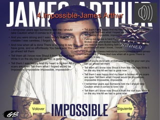 4.Impossible-James Arthur4.Impossible-James Arthur
● I remember years ago Someone told me I should
take Caution when it comes to love I did
● And you were strong and I was not My illusion, my
mistake I was careless, I forgot I did
● And now when all is done There is nothing to say You
have gone, and so effortlessly You have won You can
go ahead tell them
●
Tell them all I know now Shout it from the roof tops
Write it on the sky line All we had is gone now
●
Tell them I was happy And my heart is broken All my
scars are open Tell them what I hoped would be
Impossible, impossible Impossible, impossible
●
Tell them I was happy And my heart is broken All my scars
are open Tell them what I hoped would be Impossible,
impossible Impossible, impossible
●
Falling out of love is hard Falling for betrayal is worse
Broken trust and broken hearts I know.. I know Thinking all
you need is there Building faith on love and words Empty
promises will wear I know.. I know
●
[ From: http://www.metrolyrics.com/impossible-lyrics-james-
arthur.html ] I know And now when all is gone There is
nothing to say
● And if you’re done with embarrassing me On your own you
can go ahead tell them
● Tell them all I know now Shout it from the roof tops Write it
on the sky line All we had is gone now
●
Tell them I was happy And my heart is broken All my scars
are open Tell them what I hoped would be Impossible,
impossible Impossible, impossible
● I remember years ago Someone told me I should take
Caution when it comes to love I did
● Tell them all I know now Shout it from the roof tops Write it
on the sky line All we had is gone now
Volover Siguiente
 