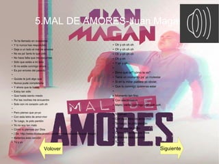 5.MAL DE AMORES-Juan Magan
●
Te he llamado en ocasiones
●
Y tú nunca has respondido
●
Deja a un lado el mal de amores
●
No es pa' tanto lo que pido
●
No hace falta que me escuches
●
Sólo que estés a mi lado
●
Si no estás conmigo ahora
●
Es por errores del pasado
●
●
Quizás te juré algo que
●
Nunca pude completarte
●
Y ahora que te fuiste
●
Estoy tan sólo
●
Que hasta siento miedo
●
Por las noches me encuentro
●
Solo con mi corazón uoh oh
●
●
Pero pienso que yo-yo
●
Con esta letra de amor-mor
●
Te ruego, te pido perdón
●
Yo no soy tan malo
●
Cómo tú piensas por Dios
●
[ De: http://www.dicelacancion.com/letra-mal-de-amores-juan-magan ]
●
Bailamos esta canción
●
Tú y yo
●
● Oh y oh oh oh
● Oh y oh oh oh
● Oh y oh oh oh
●
Oh y oh
●
Y oh y oh ...
●
● Dime qué tal? cómo te va?
● Tiene un momento pa' yo molestar
● Si en tu mirar pudiera yo obviar,
● Que tú conmigo quisieras estar
●
● Momento tan fino
● Con electrolatino
● Mami, vente conmigo uoh uoh uoh
●
● Yo-yo-yo
● Con esta letra de amor-mor
● Te ruego, te pido perdón
● Yo no soy tan malo
● Cómo tú piensas por Dios
● Bailamos esta canción
● Tú y yo
Volover Siguiente
 