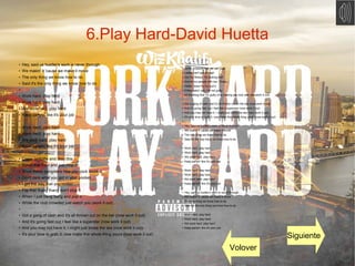 6.Play Hard-David Huetta
●
Hey, said us hustler's work is never through
●
We makin' it 'cause we make it move
●
The only thing we know how to do
●
Said it's the only thing we know how to do
●
●
Work hard, play hard
●
Work hard, play hard.
●
We work hard, play hard
● Keep partyin' like it's your job
●
●
Work hard, play hard
●
Work hard, play hard.
●
We work hard, play hard
● Keep partyin' like it's your job
●
●
Come on baby and drop this
●
Scrub that floor and just mop it
●
Show these gangsters how you cock block it
● Don't care what you got in your pocket
●
I get the way that you rockin'
●
Flip that thang thang don't stop it
●
When I just bang bang and pop it
●
While the club crowded just watch you (work it out)
●
●
Got a gang of cash and it's all thrown out on the bar (now work it out)
●
And it's going fast cuz I feel like a superstar (now work it out)
●
And you may not have it, I might just broke the law (now work it out)
●
It's your time to grab it, now make this whole thing yours (now work it out)
●
● Some pressure that we can push
● Ladies can't get enough
● Got my fitness, I'm looking buff
● And all my people with me, I trust
● Holdin' down for my suit k
● If they askin' you, I'm not guilty
● All the thing that I'm guilty of is making you rock with me (work it out)
●
● Got a gang of cash and it's all thrown out on the bar (now work it out)
● And it's going fast cuz I feel like a superstar (now work it out)
● And you may not have it, I might just broke the law (now work it out)
● It's your time to grab it, now make this whole thing yours (now work it out)
●
● Hey, said us hustler's work is never through
● We makin' it 'cause we make it move
● The only thing we know how to do
● Said it's the only thing we know how to do
●
● Work hard, play hard
● Work hard, play hard.
● We work hard, play hard
● Keep partyin' like it's your job
●
● Work hard, play hard
● Work hard, play hard.
● We work hard, play hard
● Keep partyin' like it's your job
●
● Hey, said us hustler's work is never through
● We makin' it 'cause we make it move
● The only thing we know how to do
● Said it's the only thing we know how to do
●
● Work hard, play hard
● Work hard, play hard.
● We work hard, play hard
● Keep partyin' like it's your job
Volover
Siguiente
 