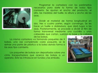 Programar la cortadora con los parámetros
necesarios para darle la forma de bolsa tipo
camiseta. Se ajustan el ancho del producto, el
alto, las medidas del fuelle, la altura y ancho de las
asas.
Dividir el material de forma longitudinal en
dos, tres o cuatro partes, según convenga. Se les
hace un fuelle o dobladura, que dará lugar a las
asas. Posteriormente, se procede a dividir el film de
forma transversal mediante una cuchilla y unos
cabezales que cortan, sueldan la base y la cabeza
de las bolsas.
La misma cortadora va formando paquetes de X
bolsas, una vez completado cada paquete, se le
extrae una parte de plástico a la bolsa dando forma a
las asas tipo camiseta.
Los paquetes de bolsas son depositados sobre una
cinta transportadora que acerca las bolsas a un
operario. Éste las introduce en fundas y las embala.
 