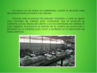 Los sacos con las bolsas son paletizados y pasan al almacén para
ser posteriormente enviados a los clientes.
Durante todo el proceso de extrusión, impresión y corte se siguen
unos controles de calidad para comprobar que el producto es
conforme con los deseos del cliente y con los estándares de calidad. En
caso negativo, el producto es retirado de la cadena de producción y
reciclado en su totalidad para volver a reutilizarlo en la fabricación de
bolsas plásticas.
 