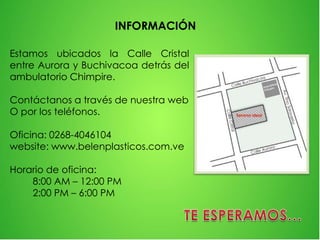 Estamos ubicados la Calle Cristal
entre Aurora y Buchivacoa detrás del
ambulatorio Chimpire.
Contáctanos a través de nuestra web
O por los teléfonos.
Oficina: 0268-4046104
website: www.belenplasticos.com.ve
Horario de oficina:
8:00 AM – 12:00 PM
2:00 PM – 6:00 PM
INFORMACIÓN
 
