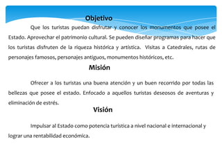 Que los turistas puedan disfrutar y conocer los monumentos que posee el
Estado. Aprovechar el patrimonio cultural. Se pueden diseñar programas para hacer que
los turistas disfruten de la riqueza histórica y artística. Visitas a Catedrales, rutas de
personajes famosos, personajes antiguos, monumentos históricos, etc.
Objetivo
Ofrecer a los turistas una buena atención y un buen recorrido por todas las
bellezas que posee el estado. Enfocado a aquellos turistas deseosos de aventuras y
eliminación de estrés.
Misión
Impulsar al Estado como potencia turística a nivel nacional e internacional y
lograr una rentabilidad económica.
Visión
 